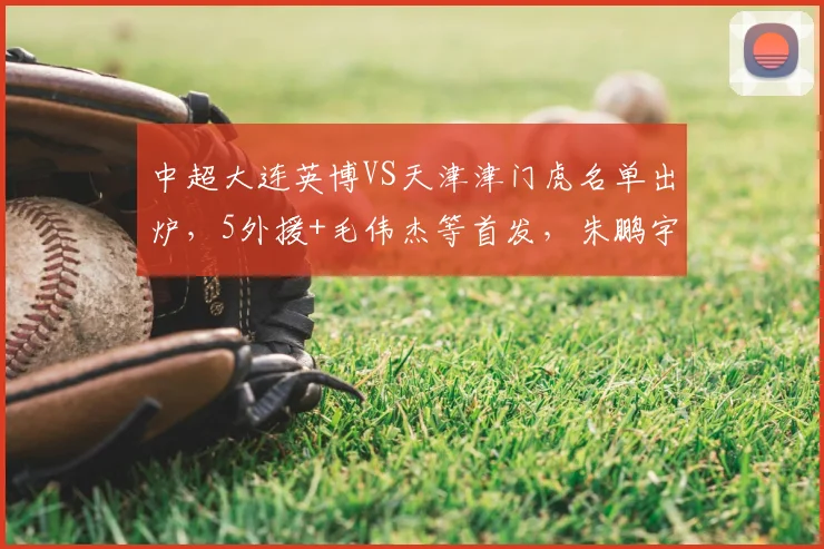 中超大连英博VS天津津门虎名单出炉，5外援+毛伟杰等首发，朱鹏宇替补，3大平台直播_青岛_1_CBA