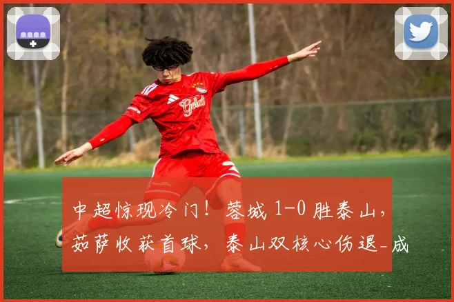 中超惊现冷门！蓉城 1-0 胜泰山，茹萨收获首球，泰山双核心伤退_成都_比赛_状态