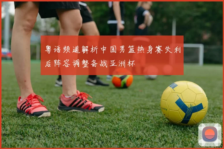粤语频道解析中国男篮热身赛失利后阵容调整备战亚洲杯
