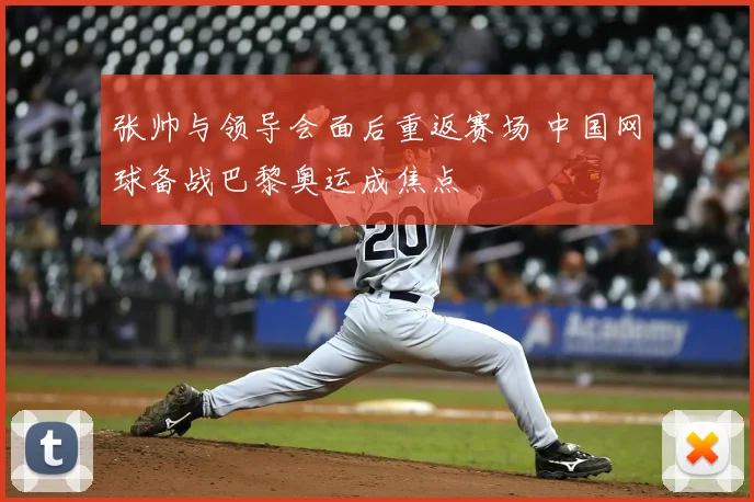 张帅与领导会面后重返赛场 中国网球备战巴黎奥运成焦点