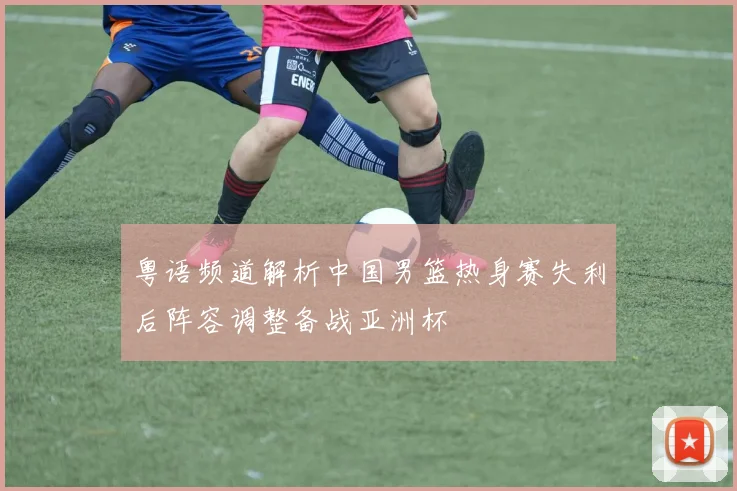 粤语频道解析中国男篮热身赛失利后阵容调整备战亚洲杯