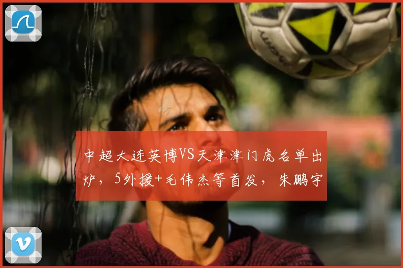 中超大连英博VS天津津门虎名单出炉，5外援+毛伟杰等首发，朱鹏宇替补，3大平台直播_青岛_1_CBA
