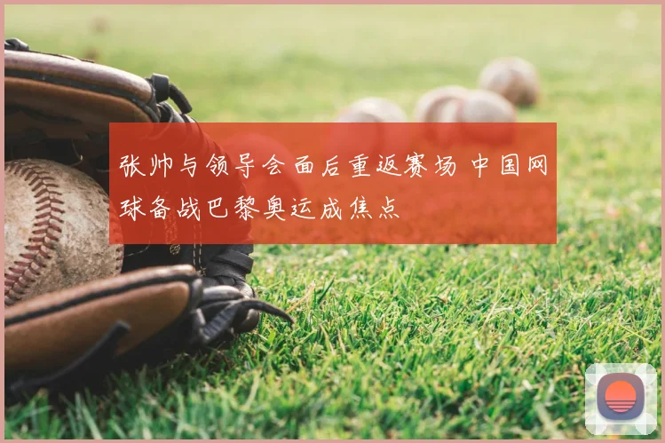 张帅与领导会面后重返赛场 中国网球备战巴黎奥运成焦点