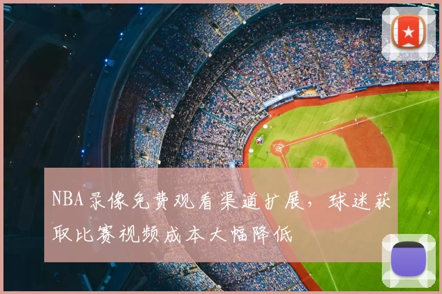 NBA录像免费观看渠道扩展,球迷获取比赛视频成本大幅降低
