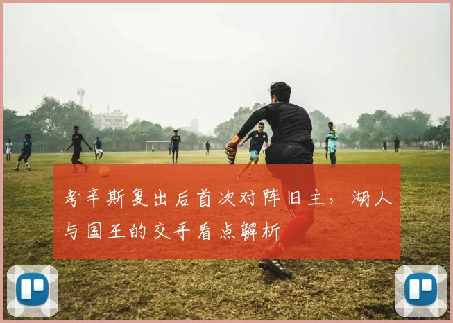 考辛斯复出后首次对阵旧主，湖人与国王的交手看点解析