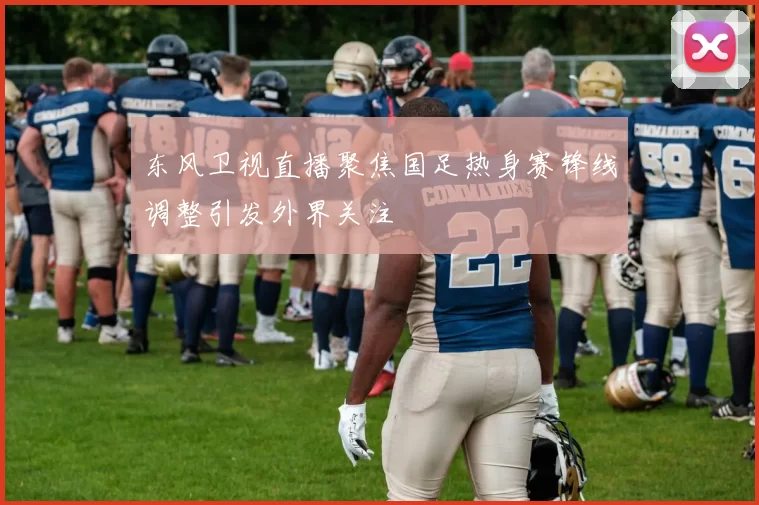 东风卫视直播聚焦国足热身赛锋线调整引发外界关注