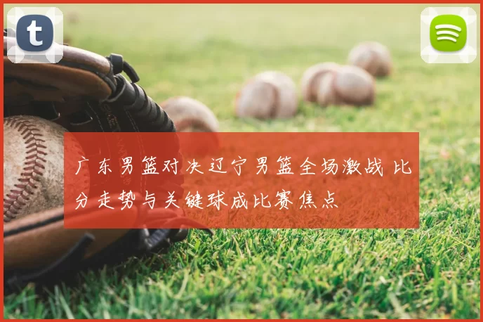 广东男篮对决辽宁男篮全场激战 比分走势与关键球成比赛焦点