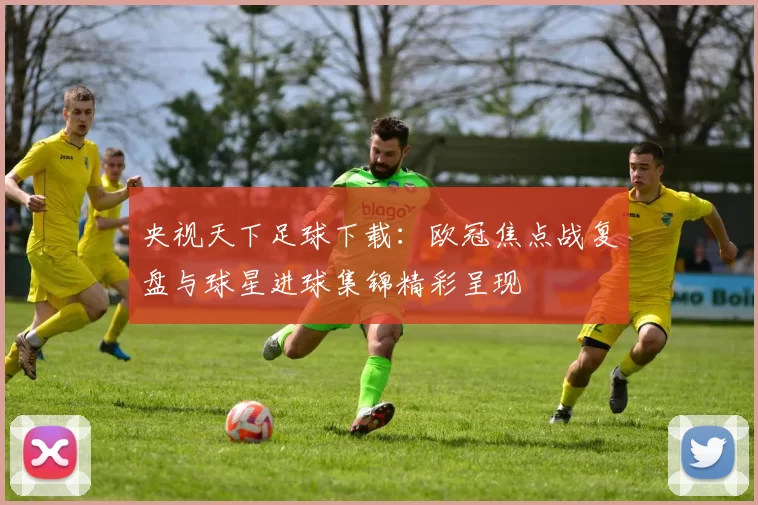 央视天下足球下载：欧冠焦点战复盘与球星进球集锦精彩呈现
