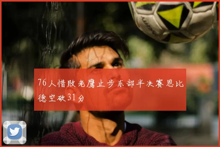 76人惜败老鹰止步东部半决赛恩比德空砍31分