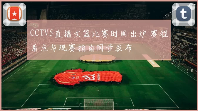CCTV5直播女篮比赛时间出炉 赛程看点与观赛指南同步发布