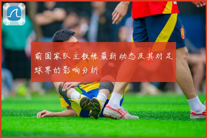 前国家队主教练最新动态及其对足球界的影响分析
