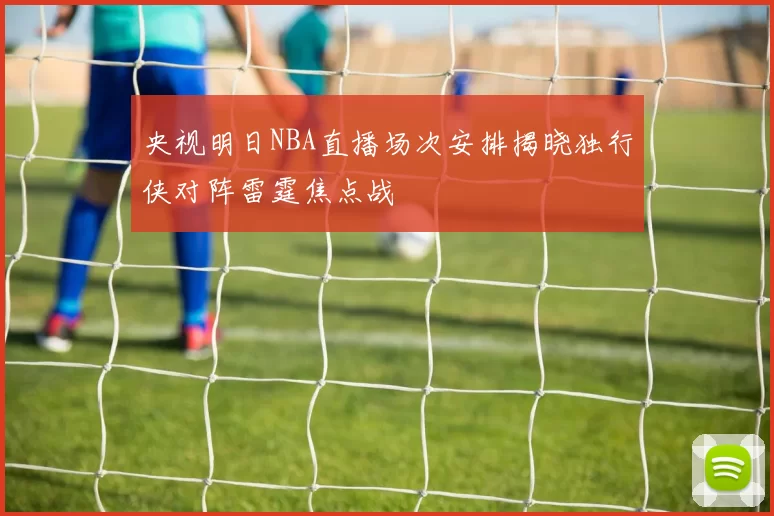 央视明日NBA直播场次安排揭晓独行侠对阵雷霆焦点战