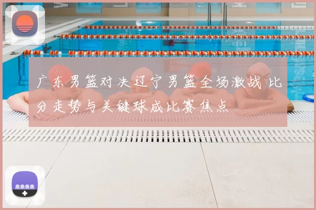 广东男篮对决辽宁男篮全场激战 比分走势与关键球成比赛焦点
