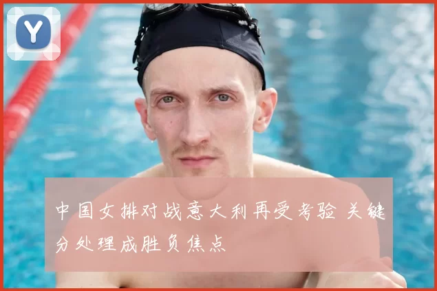 中国女排对战意大利再受考验 关键分处理成胜负焦点