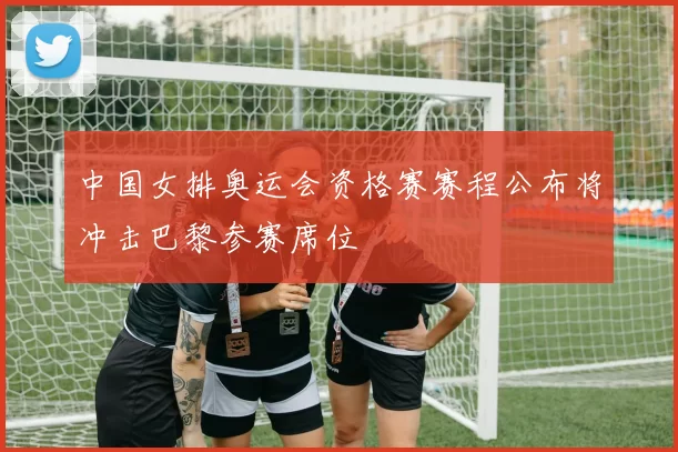 中国女排奥运会资格赛赛程公布将冲击巴黎参赛席位