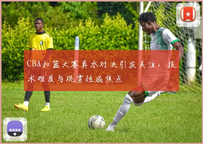 CBA扣篮大赛真水对决引发关注,技术难度与观赏性成焦点