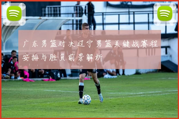 广东男篮对决辽宁男篮关键战赛程安排与胜负前景解析