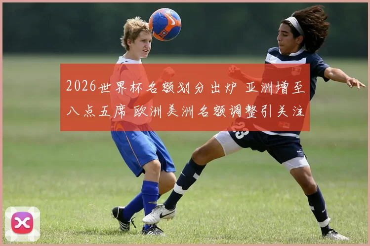 2026世界杯名额划分出炉 亚洲增至八点五席 欧洲美洲名额调整引关注