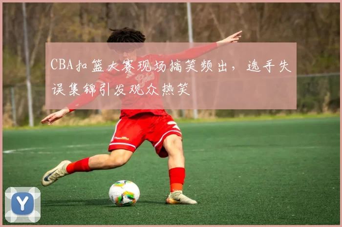 CBA扣篮大赛现场搞笑频出，选手失误集锦引发观众热笑