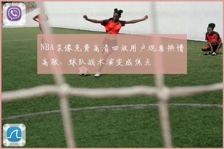 NBA录像免费高清回放用户观看热情高涨,球队战术演变成焦点