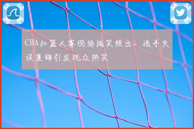CBA扣篮大赛现场搞笑频出，选手失误集锦引发观众热笑