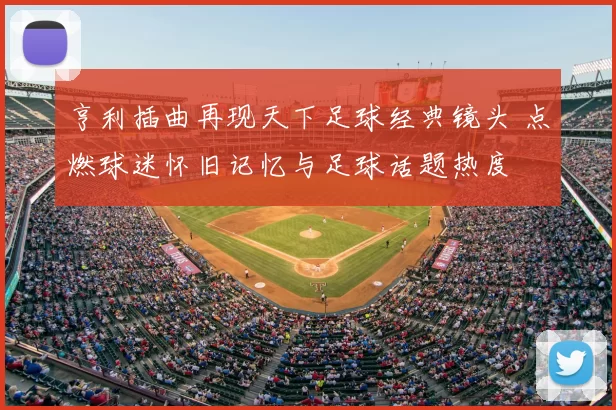 亨利插曲再现天下足球经典镜头 点燃球迷怀旧记忆与足球话题热度