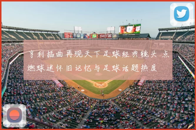 亨利插曲再现天下足球经典镜头 点燃球迷怀旧记忆与足球话题热度