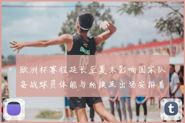 欧洲杯赛程延长至夏末影响国家队备战球员体能与轮换及出场安排看点