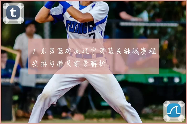 广东男篮对决辽宁男篮关键战赛程安排与胜负前景解析