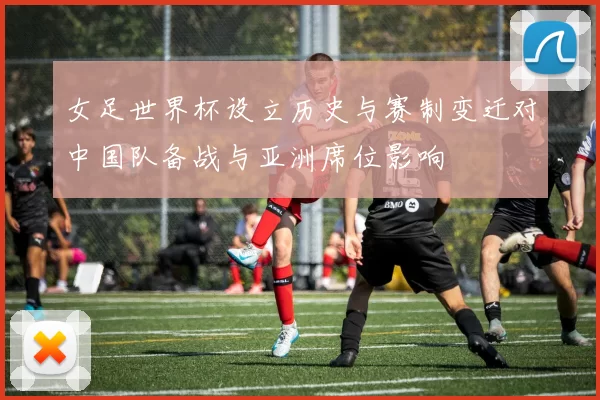 女足世界杯设立历史与赛制变迁对中国队备战与亚洲席位影响