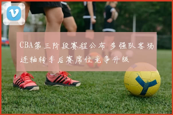 CBA第三阶段赛程公布 多强队客场连轴转季后赛席位竞争升级