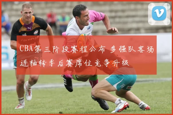 CBA第三阶段赛程公布 多强队客场连轴转季后赛席位竞争升级