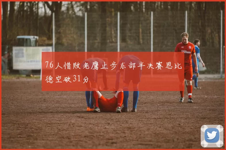 76人惜败老鹰止步东部半决赛恩比德空砍31分