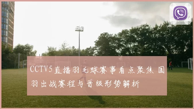 CCTV5直播羽毛球赛事看点聚焦 国羽出战赛程与晋级形势解析