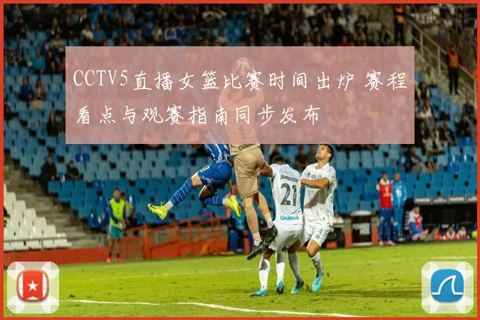 CCTV5直播女篮比赛时间出炉 赛程看点与观赛指南同步发布