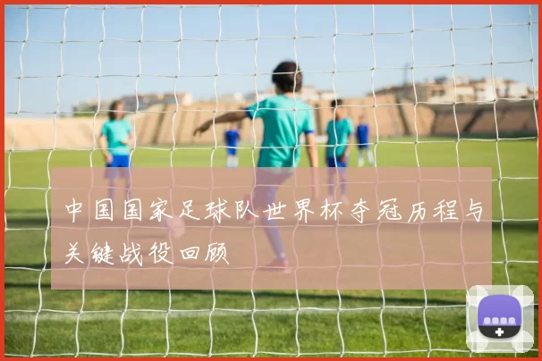 中国国家足球队世界杯夺冠历程与关键战役回顾