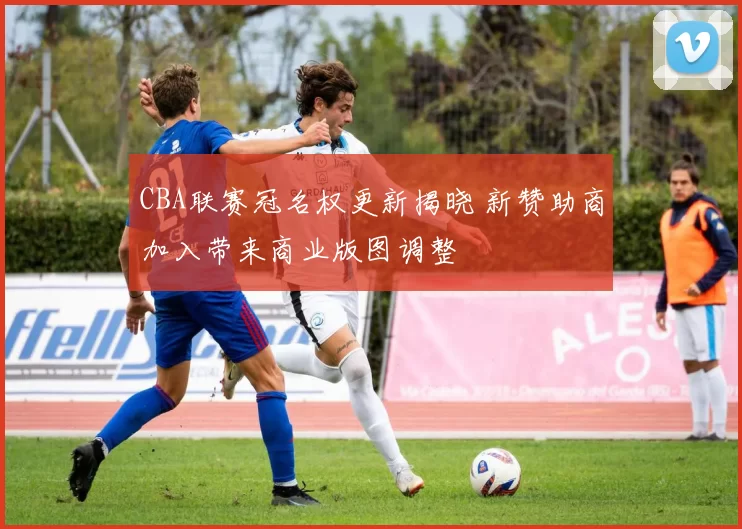 CBA联赛冠名权更新揭晓 新赞助商加入带来商业版图调整